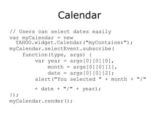 Calendar // Users can select dates easily var myCalendar = new YAHOO.widget.Calendar("myContainer"); myCalendar.selectEvent.subscribe( function(type, args) { var year = args[0][0][0], month = args[0][0][1], date = args[0][0][2]; alert("You selected " + month + "/"    + date + "/" + year); }); myCalendar.render(); 