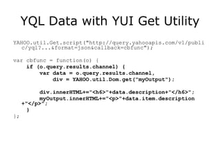 YQL Data with YUI Get Utility YAHOO.util.Get.script("http://query.yahooapis.com/v1/public/yql?...&format=json&callback=cbfunc"); var cbfunc = function(o) { if (o.query.results.channel) { var data = o.query.results.channel, div = YAHOO.util.Dom.get("myOutput"); div.innerHTML+="<h6>"+data.description+"</h6>"; myOutput.innerHTML+="<p>"+data.item.description +"</p>"; }  }; 
