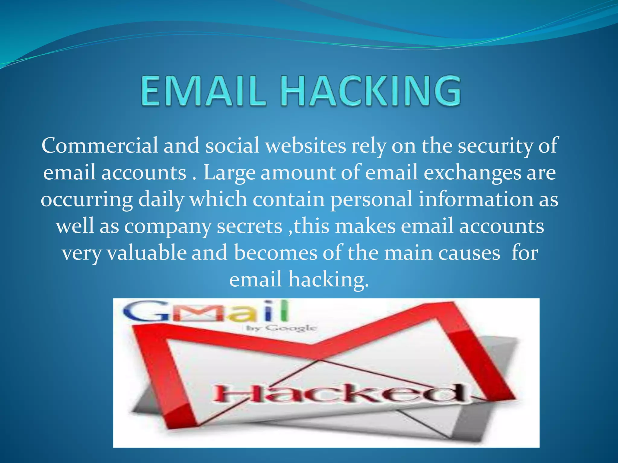 Commercial and social websites rely on the security of
email accounts . Large amount of email exchanges are
occurring daily which contain personal information as
well as company secrets ,this makes email accounts
very valuable and becomes of the main causes for
email hacking.
 
