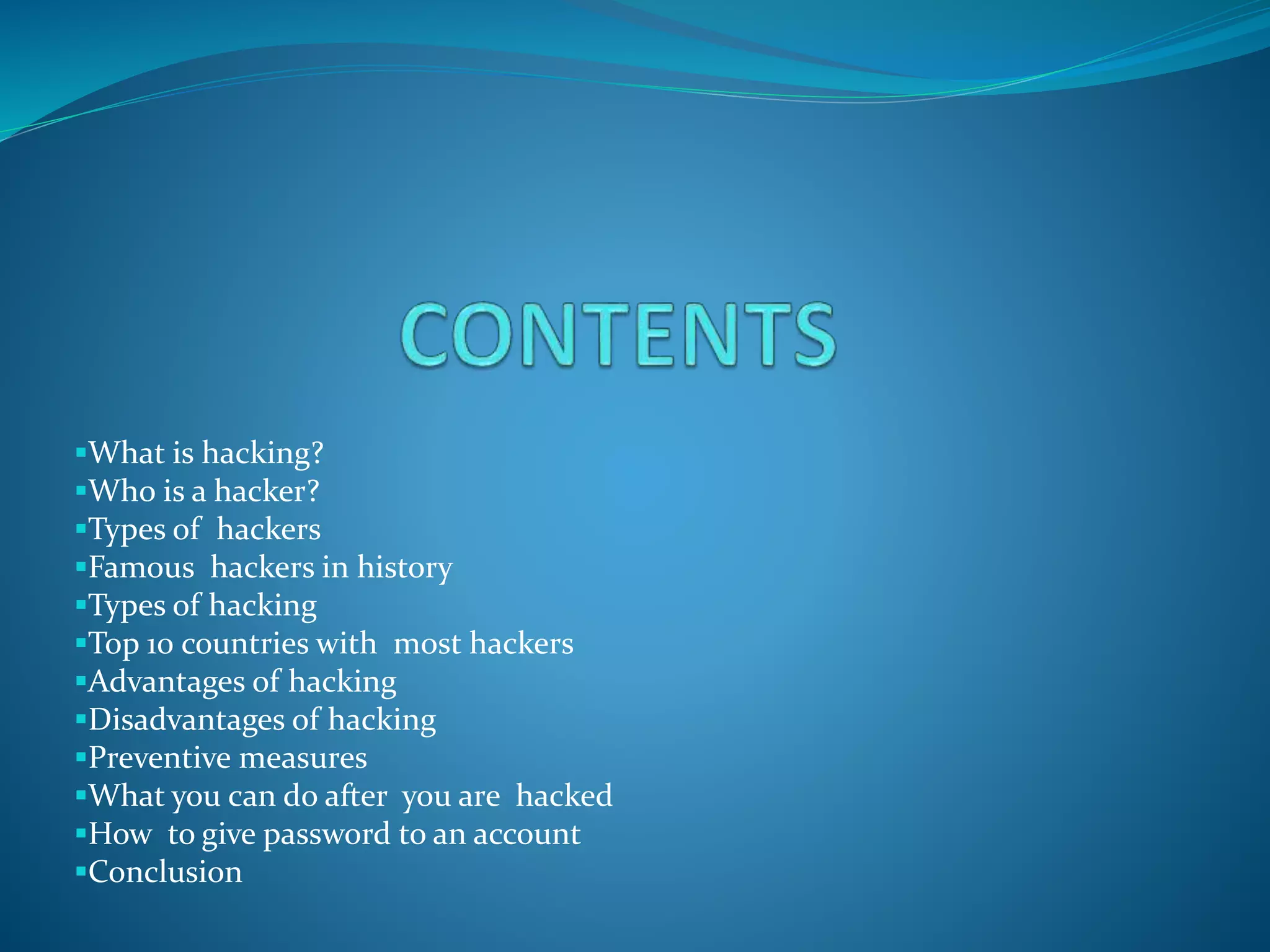 What is hacking?
Who is a hacker?
Types of hackers
Famous hackers in history
Types of hacking
Top 10 countries with most hackers
Advantages of hacking
Disadvantages of hacking
Preventive measures
What you can do after you are hacked
How to give password to an account
Conclusion
 