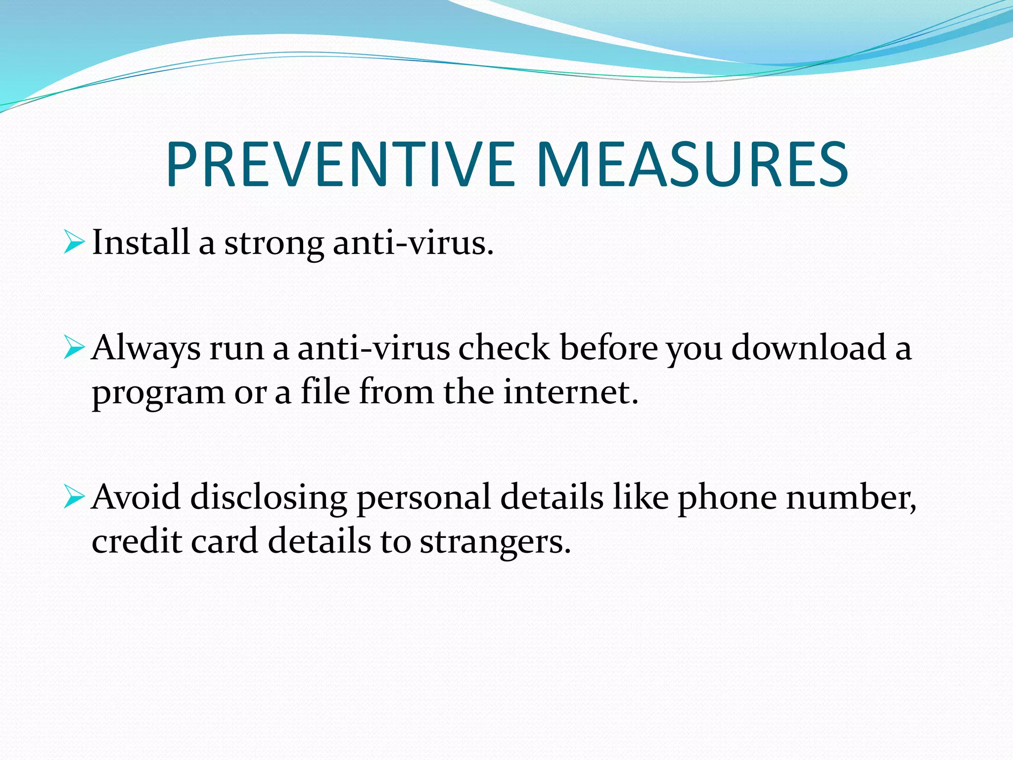 PREVENTIVE MEASURES
Install a strong anti-virus.
Always run a anti-virus check before you download a
program or a file from the internet.
Avoid disclosing personal details like phone number,
credit card details to strangers.
 