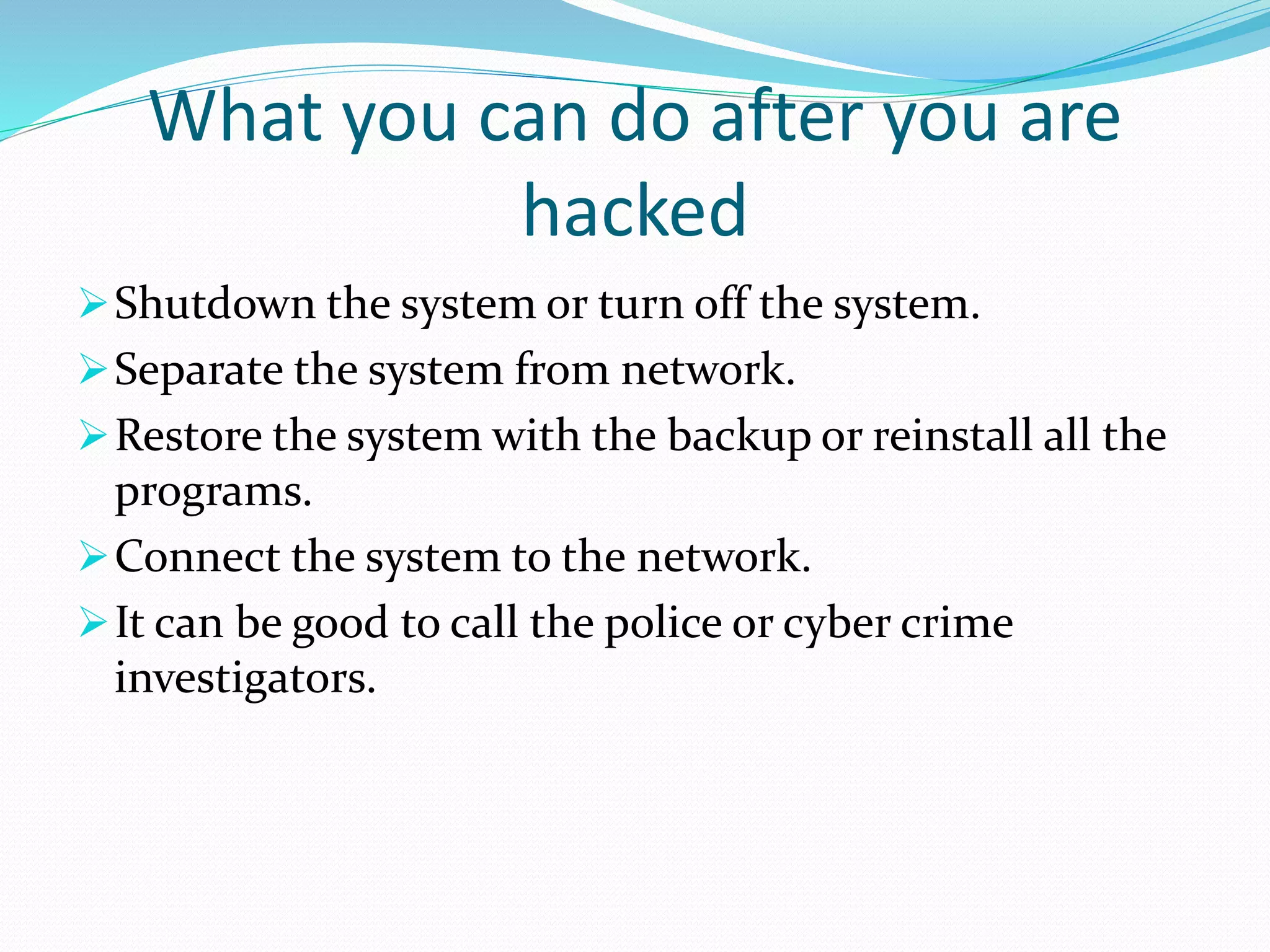 What you can do after you are
hacked
Shutdown the system or turn off the system.
Separate the system from network.
Restore the system with the backup or reinstall all the
programs.
Connect the system to the network.
It can be good to call the police or cyber crime
investigators.
 