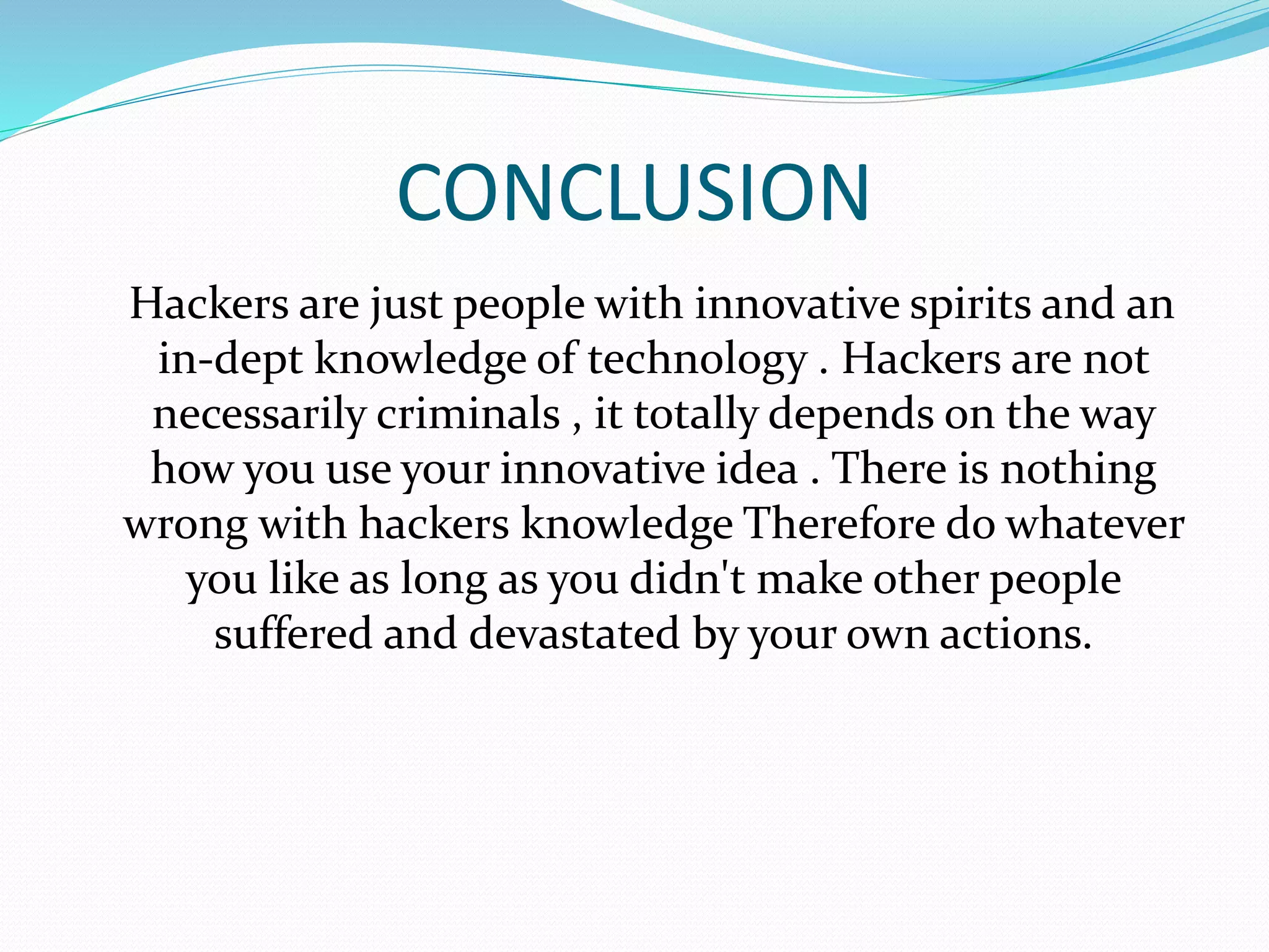 CONCLUSION
Hackers are just people with innovative spirits and an
in-dept knowledge of technology . Hackers are not
necessarily criminals , it totally depends on the way
how you use your innovative idea . There is nothing
wrong with hackers knowledge Therefore do whatever
you like as long as you didn't make other people
suffered and devastated by your own actions.
 