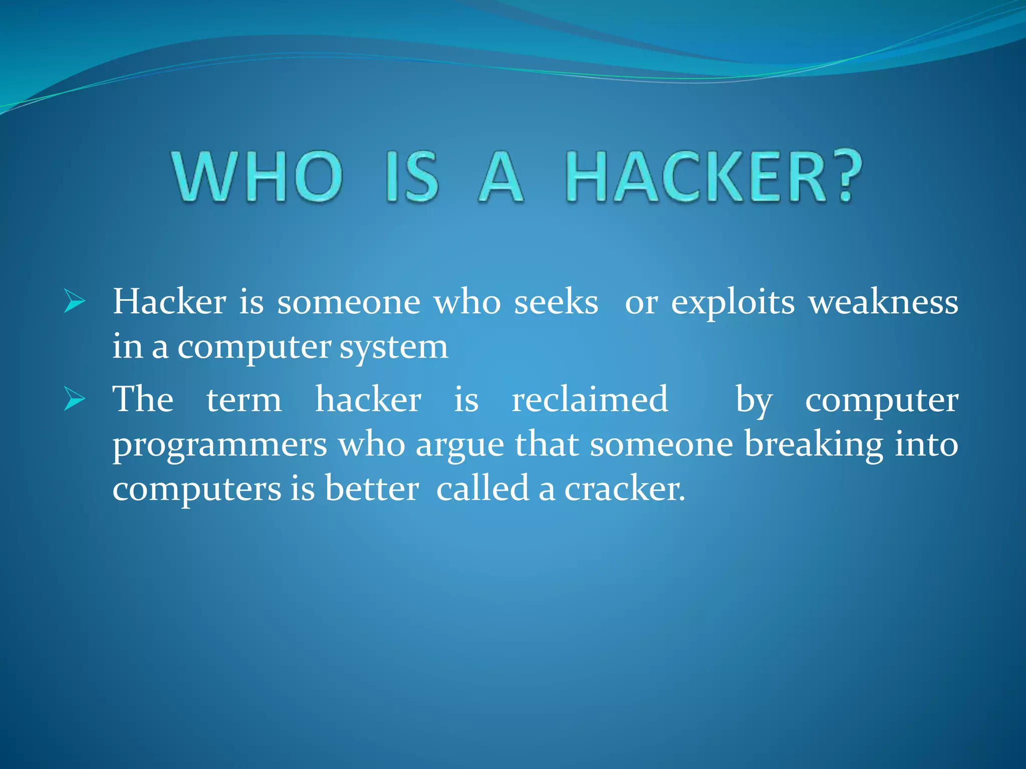  Hacker is someone who seeks or exploits weakness
in a computer system
 The term hacker is reclaimed by computer
programmers who argue that someone breaking into
computers is better called a cracker.
 