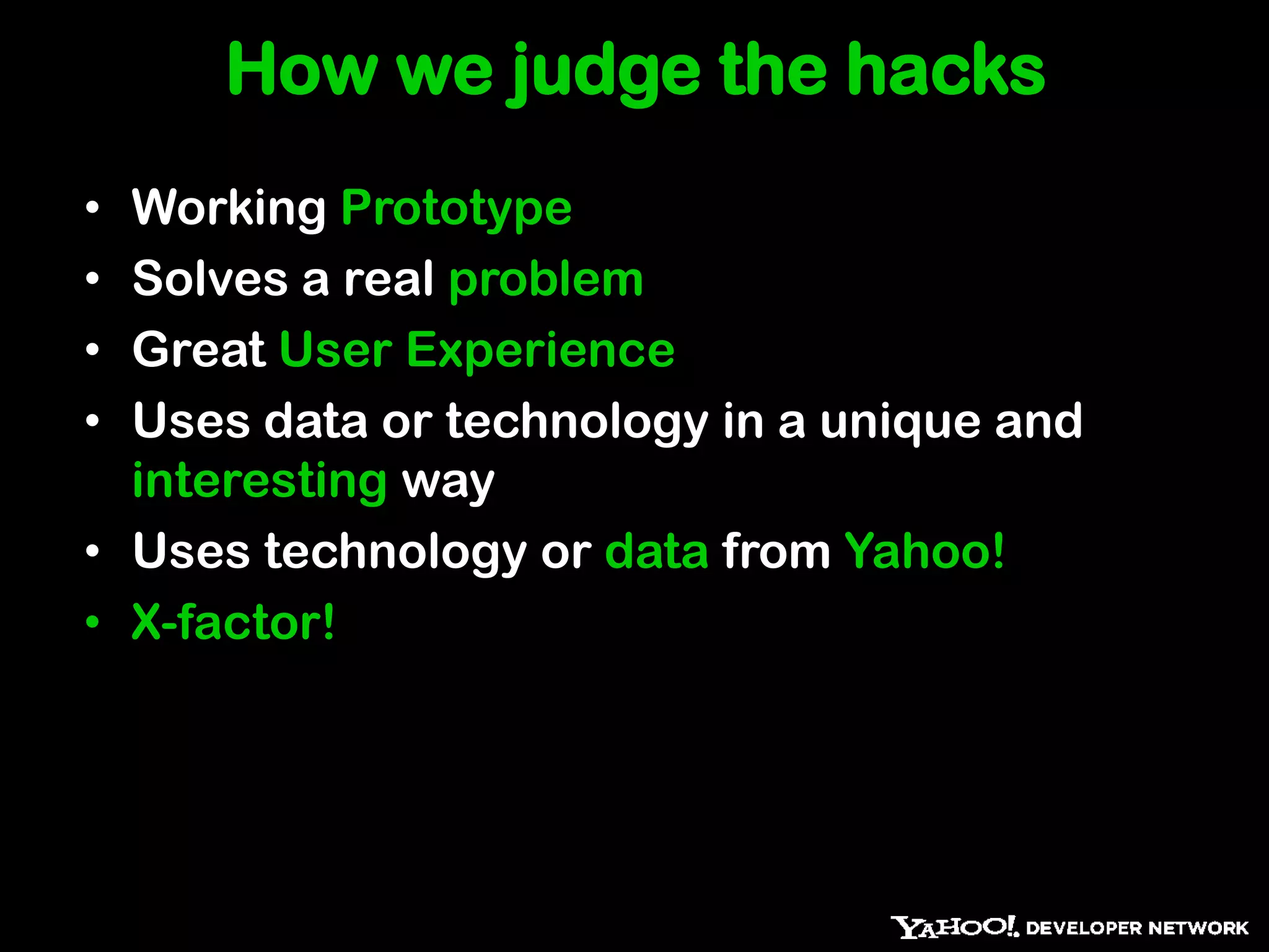 How we judge the hacks
• Working Prototype
• Solves a real problem
• Great User Experience
• Uses data or technology in a unique and
  interesting way
• Uses technology or data from Yahoo!
• X-factor!
 