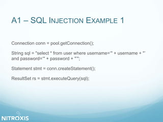 A1 – SQL INJECTION EXAMPLE 1 
Connection conn = pool.getConnection(); 
String sql = "select * from user where username=‘" + username + "’ 
and password=‘" + password + "’"; 
Statement stmt = conn.createStatement(); 
ResultSet rs = stmt.executeQuery(sql); 
 