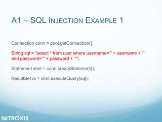 A1 – SQL INJECTION EXAMPLE 1 
Connection conn = pool.getConnection(); 
String sql = "select * from user where username=‘" + username + "’ 
and password=‘" + password + "’"; 
Statement stmt = conn.createStatement(); 
ResultSet rs = stmt.executeQuery(sql); 
 