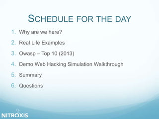 SCHEDULE FOR THE DAY 
1. Why are we here? 
2. Real Life Examples 
3. Owasp – Top 10 (2013) 
4. Demo Web Hacking Simulation Walkthrough 
5. Summary 
6. Questions 
 