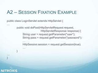 A2 – SESSION FIXATION EXAMPLE 
public class LoginServlet extends HttpServlet { 
… 
public void doPost(HttpServletRequest request, 
HttpServletResponse response) { 
String user = request.getParameter("user"); 
String pass = request.getParameter("password"); 
… 
HttpSession session = request.getSession(true); 
… 
} 
… 
} 
 