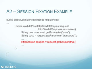 A2 – SESSION FIXATION EXAMPLE 
public class LoginServlet extends HttpServlet { 
… 
public void doPost(HttpServletRequest request, 
HttpServletResponse response) { 
String user = request.getParameter("user"); 
String pass = request.getParameter("password"); 
… 
HttpSession session = request.getSession(true); 
… 
} 
… 
} 
 