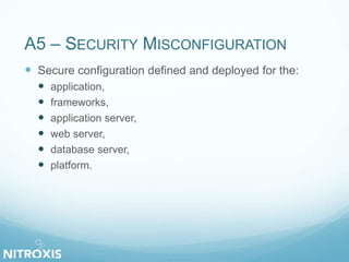 A5 – SECURITY MISCONFIGURATION 
 Secure configuration defined and deployed for the: 
 application, 
 frameworks, 
 application server, 
 web server, 
 database server, 
 platform. 
 