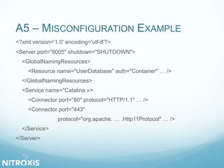 A5 – MISCONFIGURATION EXAMPLE 
<?xml version='1.0' encoding='utf-8'?> 
<Server port="8005" shutdown="SHUTDOWN"> 
<GlobalNamingResources> 
<Resource name="UserDatabase" auth="Container" … /> 
</GlobalNamingResources> 
<Service name="Catalina »> 
<Connector port="80" protocol="HTTP/1.1" … /> 
<Connector port="443" 
protocol="org.apache. … .Http11Protocol" … /> 
</Service> 
</Server> 
 