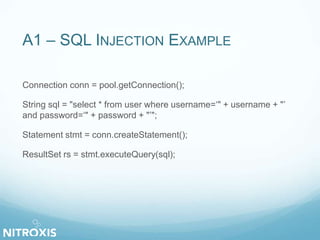 A1 – SQL INJECTION EXAMPLE
Connection conn = pool.getConnection();
String sql = "select * from user where username=‘" + username + "’
and password=‘" + password + "’";
Statement stmt = conn.createStatement();
ResultSet rs = stmt.executeQuery(sql);
 