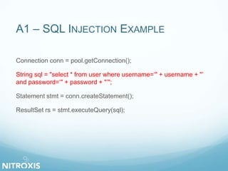 A1 – SQL INJECTION EXAMPLE
Connection conn = pool.getConnection();
String sql = "select * from user where username=‘" + username + "’
and password=‘" + password + "’";
Statement stmt = conn.createStatement();
ResultSet rs = stmt.executeQuery(sql);
 