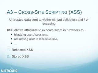 A3 – CROSS-SITE SCRIPTING (XSS)
Untrusted data sent to victim without validation and / or
escaping
XSS allows attackers to execute script in browsers to:
 hijacking users’ sessions,
 redirecting user to malicious site,
 …
1. Reflected XSS
2. Stored XSS
 