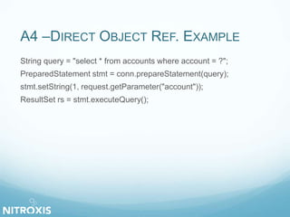 A4 –DIRECT OBJECT REF. EXAMPLE
String query = "select * from accounts where account = ?";
PreparedStatement stmt = conn.prepareStatement(query);
stmt.setString(1, request.getParameter("account"));
ResultSet rs = stmt.executeQuery();
 
