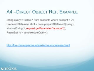 A4 –DIRECT OBJECT REF. EXAMPLE
String query = "select * from accounts where account = ?";
PreparedStatement stmt = conn.prepareStatement(query);
stmt.setString(1, request.getParameter("account"));
ResultSet rs = stmt.executeQuery();
http://foo.com/app/accountInfo?account=notmyaccount
 