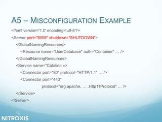 A5 – MISCONFIGURATION EXAMPLE
<?xml version='1.0' encoding='utf-8'?>
<Server port="8005" shutdown="SHUTDOWN">
<GlobalNamingResources>
<Resource name="UserDatabase" auth="Container" … />
</GlobalNamingResources>
<Service name="Catalina »>
<Connector port="80" protocol="HTTP/1.1" … />
<Connector port="443"
protocol="org.apache. … .Http11Protocol" … />
</Service>
</Server>
 