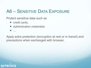 A6 – SENSITIVE DATA EXPOSURE
Protect sensitive data such as
 credit cards,
 authentication credentials
 …
Apply extra protection (encryption at rest or in transit) and
precautions when exchanged with browser.
 