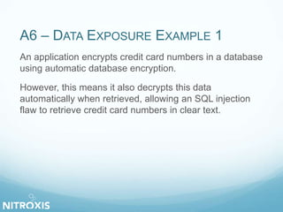 A6 – DATA EXPOSURE EXAMPLE 1
An application encrypts credit card numbers in a database
using automatic database encryption.
However, this means it also decrypts this data
automatically when retrieved, allowing an SQL injection
flaw to retrieve credit card numbers in clear text.
 