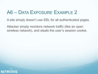 A6 – DATA EXPOSURE EXAMPLE 2
A site simply doesn’t use SSL for all authenticated pages.
Attacker simply monitors network traffic (like an open
wireless network), and steals the user’s session cookie.
 