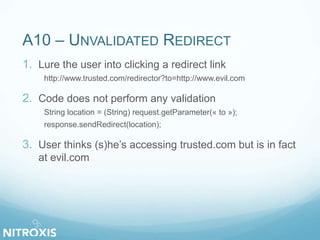 A10 – UNVALIDATED REDIRECT
1. Lure the user into clicking a redirect link
http://www.trusted.com/redirector?to=http://www.evil.com
2. Code does not perform any validation
String location = (String) request.getParameter(« to »);
response.sendRedirect(location);
3. User thinks (s)he’s accessing trusted.com but is in fact
at evil.com
 