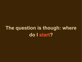 The question is though: where
         do I start?
 