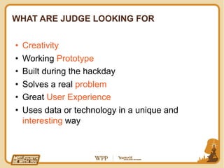 WHAT ARE JUDGE LOOKING FOR


•  Creativity
•  Working Prototype
•  Built during the hackday
•  Solves a real problem
•  Great User Experience
•  Uses data or technology in a unique and
   interesting way
 