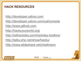 HACK RESOURCES


http://developer.yahoo.com
http://developer.yahoo.com/yql/console
http://www.github.com
http://hackyourworld.org/
http://isithackday.com/hackday-toolbox/
http://talks.php.net/show/hacku/
http://www.slideshare.net/cheilmann
 