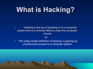 What is Hacking?What is Hacking?
• Hacking is the act of breaking in to a computerHacking is the act of breaking in to a computer
system and is a criminal offence under the computersystem and is a criminal offence under the computer
misusemisuse
OrOr
• The really simple definition of hacking: is gaining an
unauthorized access to a computer system
 