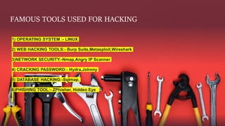 FAMOUS TOOLS USED FOR HACKING
1) OPERATING SYSTEM :- LINUX
2) WEB HACKING TOOLS:- Burp Suite,Metasploit,Wireshark
3)NETWORK SECURITY:-Nmap,Angry IP Scanner
4) CRACKING PASSWORD:- Hydra,Johnny
5) DATABASE HACKING:-Sqlmap,
6)PHISHING TOOL:- ZPhisher, Hidden Eye
 