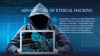 ADVANTAGES OF ETHICAL HACKING
Advantages of Ethical Hacking. Most of the
benefits of ethical hacking are obvious, but
many are overlooked. The benefits range
from simply preventing malicious hacking
to preventing national security breaches.
The benefits include: Fighting against
terrorism and national security breaches.
 
