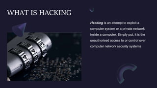 WHAT IS HACKING
Hacking is an attempt to exploit a
computer system or a private network
inside a computer. Simply put, it is the
unauthorised access to or control over
computer network security systems
 