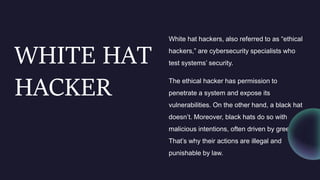 WHITE HAT
HACKER
White hat hackers, also referred to as “ethical
hackers,” are cybersecurity specialists who
test systems’ security.
The ethical hacker has permission to
penetrate a system and expose its
vulnerabilities. On the other hand, a black hat
doesn’t. Moreover, black hats do so with
malicious intentions, often driven by greed.
That’s why their actions are illegal and
punishable by law.
 