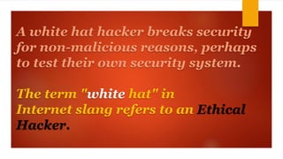 A white hat hacker breaks security 
for non-malicious reasons, perhaps 
to test their own security system. 
The term "white hat" in 
Internet slang refers to an Ethical 
Hacker. 
 