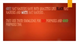 GREY HAT HACKERS HAVE BOTH QUALITIES LIKE BLACK HAT 
HACKERS AND WHITE HAT HACKERS . 
THEY USE THEIR KNOWLEDGE FOR BAD PURPOSES AND GOOD 
PURPOSES TOO. 
 