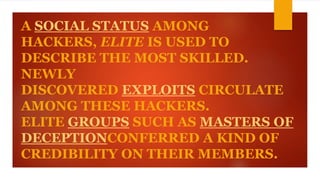 A SOCIAL STATUS AMONG 
HACKERS, ELITE IS USED TO 
DESCRIBE THE MOST SKILLED. 
NEWLY 
DISCOVERED EXPLOITS CIRCULATE 
AMONG THESE HACKERS. 
ELITE GROUPS SUCH AS MASTERS OF 
DECEPTIONCONFERRED A KIND OF 
CREDIBILITY ON THEIR MEMBERS. 
 