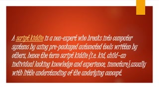 A script kiddie is a non-expert who breaks into computer 
systems by using pre-packaged automated tools written by 
others, hence the term script kiddie (i.e. kid, child—an 
individual lacking knowledge and experience, immature),usually 
with little understanding of the underlying concept. 
 