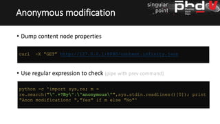 • Dump content node properties
• Use regular expression to check (pipe with prev command)
Anonymous modification
curl -X “GET” http://127.0.0.1:8080/content.infinity.json
python -c 'import sys,re; m =
re.search("".+?By":"anonymous"",sys.stdin.readlines()[0]); print
"Anon modification: ","Yes" if m else "No"'
 