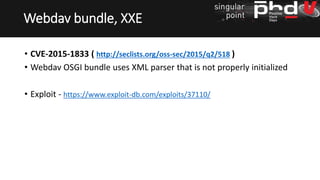 • CVE-2015-1833 ( http://seclists.org/oss-sec/2015/q2/518 )
• Webdav OSGI bundle uses XML parser that is not properly initialized
• Exploit - https://www.exploit-db.com/exploits/37110/
Webdav bundle, XXE
 