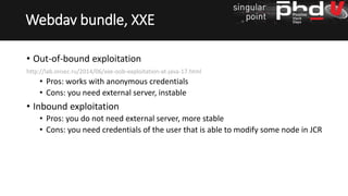 • Out-of-bound exploitation
http://lab.onsec.ru/2014/06/xxe-oob-exploitation-at-java-17.html
• Pros: works with anonymous credentials
• Cons: you need external server, instable
• Inbound exploitation
• Pros: you do not need external server, more stable
• Cons: you need credentials of the user that is able to modify some node in JCR
Webdav bundle, XXE
 
