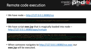 • We have node – http://127.0.0.1:8080/rce
• We have script exec.jsp that is magically loaded into node –
http://127.0.0.1:8080/apps/rcetype
• When someone navigates to http://127.0.0.1:8080/rce.exec our
exec.jsp will be executed.
Remote code execution
{"jcr:createdBy":"admin","jcr:created":"Sun May 03 2015 21:24:38
GMT+0300","jcr:primaryType":"nt:folder","exec.jsp":{"jcr:createdBy":"admin","jcr:crea
ted":"Sun May 03 2015 21:24:38 GMT+0300","jcr:primaryType":"nt:file"}}
{"sling:resourceType":"rcetype","jcr:primaryType":"nt:unstructured"}
 