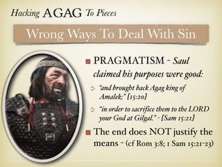 Hacking Agag To Pieces
PRAGMATISM - Saul
claimed his purposes were good:
“and brought backAgag king of
Amalek;” [15:20]
“in order to sacrifice them to the LORD
your God at Gilgal.” - [Sam 15:21]
The end does NOT justify the
means - (cf Rom 3:8; 1 Sam 15:21-23)
Wrong Ways To Deal With Sin
 