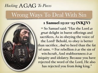 Hacking Agag To Pieces
Wrong Ways To Deal With Sin
1 Samuel 15:22–23 (NKJV)
22 So Samuel said: “Has the Lord as
great delight in burnt oﬀerings and
sacriﬁces, As in obeying the voice of
the Lord? Behold, to obey is better
than sacriﬁce, And to heed than the fat
of rams. 23 For rebellion is as the sin of
witchcraft, And stubbornness is as
iniquity and idolatry. Because you have
rejected the word of the Lord, He also
has rejected you from being king.”
 