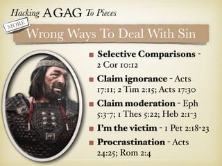 Hacking Agag To Pieces
Wrong Ways To Deal With Sin
Selective Comparisons -
2 Cor 10:12
Claim ignorance - Acts
17:11; 2 Tim 2:15; Acts 17:30
Claim moderation - Eph
5:3-7; 1 Thes 5:22; Heb 2:1-3
I’m the victim - 1 Pet 2:18-23
Procrastination - Acts
24:25; Rom 2:4
MORE
 