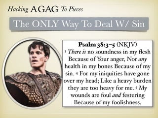 Hacking Agag To Pieces
The ONLY Way To Deal W/ Sin
Psalm 38:3–5 (NKJV)
3 There is no soundness in my ﬂesh
Because of Your anger, Nor any
health in my bones Because of my
sin. 4 For my iniquities have gone
over my head; Like a heavy burden
they are too heavy for me. 5 My
wounds are foul and festering
Because of my foolishness.
 