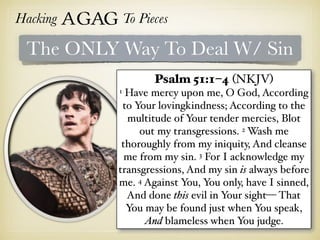 Hacking Agag To Pieces
The ONLY Way To Deal W/ Sin
Psalm 51:1–4 (NKJV)
1 Have mercy upon me, O God, According
to Your lovingkindness; According to the
multitude of Your tender mercies, Blot
out my transgressions. 2 Wash me
thoroughly from my iniquity, And cleanse
me from my sin. 3 For I acknowledge my
transgressions, And my sin is always before
me. 4 Against You, You only, have I sinned,
And done this evil in Your sight— That
You may be found just when You speak,
And blameless when You judge.
 