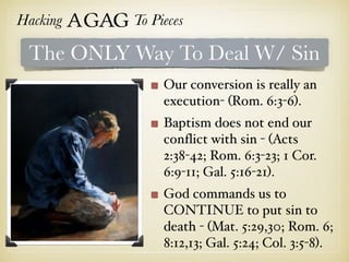 Hacking Agag To Pieces
The ONLY Way To Deal W/ Sin
Our conversion is really an
execution- (Rom. 6:3-6).
Baptism does not end our
conflict with sin - (Acts
2:38-42; Rom. 6:3-23; 1 Cor.
6:9-11; Gal. 5:16-21).
God commands us to
CONTINUE to put sin to
death - (Mat. 5:29,30; Rom. 6;
8:12,13; Gal. 5:24; Col. 3:5-8).
 