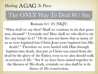Hacking Agag To Pieces
The ONLY Way To Deal W/ Sin
Romans 6:1–23 (NKJV)
1 What shall we say then? Shall we continue in sin that grace
may abound? 2 Certainly not! How shall we who died to sin
live any longer in it? 3 Or do you not know that as many of
us as were baptized into Christ Jesus were baptized into His
death? 4 Therefore we were buried with Him through
baptism into death, that just as Christ was raised from the
dead by the glory of the Father, even so we also should walk
in newness of life. 5 For if we have been united together in
the likeness of His death, certainly we also shall be in the
likeness of His resurrection,
 